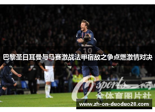 巴黎圣日耳曼与马赛激战法甲宿敌之争点燃激情对决 巴黎圣日耳曼与马赛激战法甲宿敌之争点燃激情对决