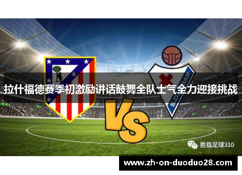 拉什福德赛季初激励讲话鼓舞全队士气全力迎接挑战 拉什福德赛季初激励讲话鼓舞全队士气全力迎接挑战