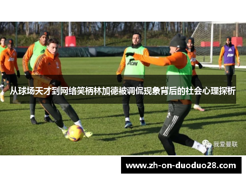 从球场天才到网络笑柄林加德被调侃现象背后的社会心理探析 从球场天才到网络笑柄林加德被调侃现象背后的社会心理探析