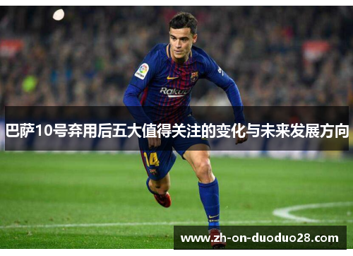 巴萨10号弃用后五大值得关注的变化与未来发展方向