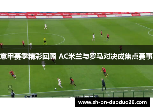 意甲赛季精彩回顾 AC米兰与罗马对决成焦点赛事