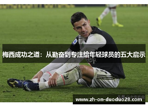 梅西成功之道:从勤奋到专注给年轻球员的五大启示 梅西成功之道:从勤奋到专注给年轻球员的五大启示