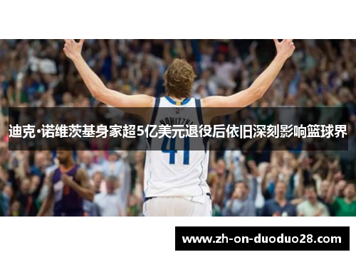迪克·诺维茨基身家超5亿美元退役后依旧深刻影响篮球界 迪克·诺维茨基身家超5亿美元退役后依旧深刻影响篮球界