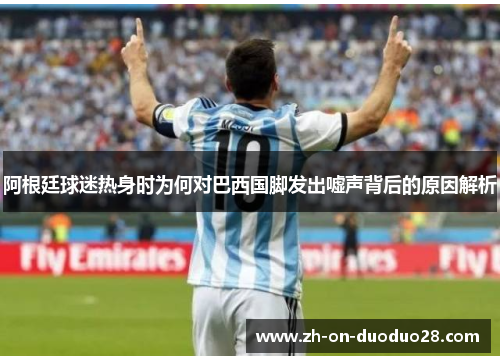 阿根廷球迷热身时为何对巴西国脚发出嘘声背后的原因解析