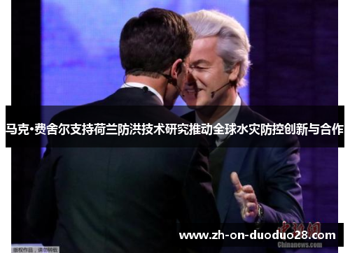 马克·费舍尔支持荷兰防洪技术研究推动全球水灾防控创新与合作