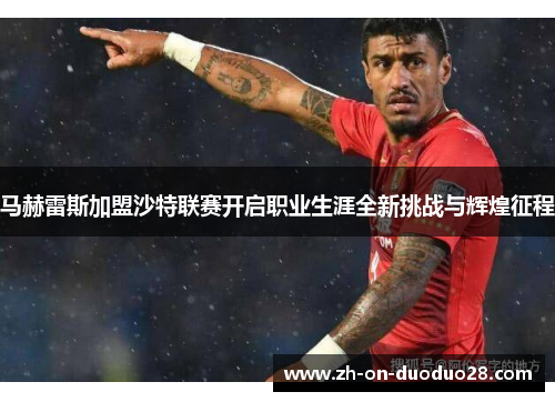 马赫雷斯加盟沙特联赛开启职业生涯全新挑战与辉煌征程